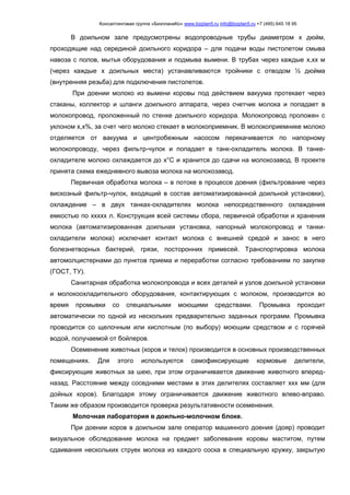 Консалтинговая группа «БизпланиКо» www.bizplan5.ru info@bizplan5.ru +7 (495) 645 18 95
В доильном зале предусмотрены водопроводные трубы диаметром х дюйм,
проходящие над серединой доильного коридора – для подачи воды пистолетом смыва
навоза с полов, мытья оборудования и подмыва вымени. В трубах через каждые х,хх м
(через каждые х доильных места) устанавливаются тройники с отводом ½ дюйма
(внутренняя резьба) для подключения пистолетов.
При доении молоко из вымени коровы под действием вакуума протекает через
стаканы, коллектор и шланги доильного аппарата, через счетчик молока и попадает в
молокопровод, проложенный по стенке доильного коридора. Молокопровод проложен с
уклоном х,х%, за счет чего молоко стекает в молокоприемник. В молокоприемнике молоко
отделяется от вакуума и центробежным насосом перекачивается по напорному
молокопроводу, через фильтр-чулок и попадает в танк-охладитель молока. В танке-
охладителе молоко охлаждается до х°С и хранится до сдачи на молокозавод. В проекте
принята схема ежедневного вывоза молока на молокозавод.
Первичная обработка молока – в потоке в процессе доения (фильтрование через
вискозный фильтр-чулок, входящий в состав автоматизированной доильной установки),
охлаждение – в двух танках-охладителях молока непосредственного охлаждения
емкостью по ххххх л. Конструкция всей системы сбора, первичной обработки и хранения
молока (автоматизированная доильная установка, напорный молокопровод и танки-
охладители молока) исключает контакт молока с внешней средой и занос в него
болезнетворных бактерий, грязи, посторонних примесей. Транспортировка молока
автомолцистернами до пунктов приема и переработки согласно требованиям по закупке
(ГОСТ, ТУ).
Санитарная обработка молокопровода и всех деталей и узлов доильной установки
и молокоохладительного оборудования, контактирующих с молоком, производится во
время промывки со специальными моющими средствами. Промывка проходит
автоматически по одной из нескольких предварительно заданных программ. Промывка
проводится со щелочным или кислотным (по выбору) моющим средством и с горячей
водой, получаемой от бойлеров.
Осеменение животных (коров и телок) производится в основных производственных
помещениях. Для этого используются самофиксирующие кормовые делители,
фиксирующие животных за шею, при этом ограничивается движение животного вперед-
назад. Расстояние между соседними местами в этих делителях составляет ххх мм (для
дойных коров). Благодаря этому ограничивается движение животного влево-вправо.
Таким же образом производится проверка результативности осеменения.
Молочная лаборатория в доильно-молочном блоке.
При доении коров в доильном зале оператор машинного доения (дояр) проводит
визуальное обследование молока на предмет заболевания коровы маститом, путем
сдаивания нескольких струек молока из каждого соска в специальную кружку, закрытую
 