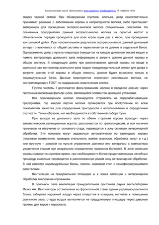 Консалтинговая группа «БизпланиКо» www.bizplan5.ru info@bizplan5.ru +7 (495) 645 18 95
сверху черной сеткой. При обнаружении сгустков, хлопьев, дояр самостоятельно
принимает решение о заболевании коровы и непригодности молока, либо приглашает
ветеринара для проведения экспресс-анализа молока специальным реагентом. На
племенных предприятиях данный экспресс-анализ молока на скрытый мастит в
обязательном порядке проводится для всех коров один раз в месяц при проведении
контрольной дойки. При положительном результате экспресс-анализа данный доильный
аппарат отключается от общей системы и переключается на доение в отдельный бачок.
Одновременно дояр с пульта оператора (находится на каждом доильном месте) вводит в
память контроллера доильного зала информацию о запрете доения данной коровы в
общую систему. В следующую дойку при распознавании данной коровы на входе в
доильный зал контроллер доильного зала подаст предупредительный сигнал для дояра о
запрете доения этой коровы в общую емкость, доение будет возможно только в
индивидуальный бачок. Данные мероприятия исключают реализацию молока, не
соответствующего ГОСТ по содержанию соматических клеток.
Группа чистоты I достигается фильтрованием молока в процессе доения через
проточный вискозный фильтр-чулок, являющийся элементом доильной установки.
Все произведенное молоко планируется отправлять на перерабатывающие
предприятия, где каждая партия молока проверяется при поступлении по всем
показателям качества для определения пригодности к использованию и определения
сортности. Таким образом, нет необходимости в собственной лаборатории.
При выходе из доильного зала по обеим сторонам коровы проходят через
автоматические селекционные ворота, распознаются по транспондерам, и при наличии
признаков на отсечение от основного стада, переводится в зону селекции ветеринарной
обработки. Эти признаки могут задаваться автоматически по календарю коровы
(плановое осеменение, проверка стельности, взятие анализов, обработка копыт и т.д.)
или вручную – дояркой на пульте управления доением или ветврачом с компьютера
управления стадом при визуальном определении признаков болезней. В зоне селекции
коровы находятся короткое время, при необходимости более продолжительных лечебных
процедур животные переводятся в расположенную рядом зону ветеринарной обработки.
В ней имеются индивидуальные боксы, поилки, кормовой стол с самофиксирующимися
делителями.
Вентиляция на преддоильной площадке и в зонах селекции и ветеринарной
обработки аналогична коровникам.
В доильном зале вентиляция принудительная приточная двумя вентиляторами
Øхххх мм. Вентиляторы установлены во фронтальной стене здания родильно-доильного
блока, забирают наружный воздух через отверстия в козырьке, нагнетая в помещение
доильного зала, откуда воздух вытесняется на преддоильную площадку через дверные
проемы для коров и персонала.
 