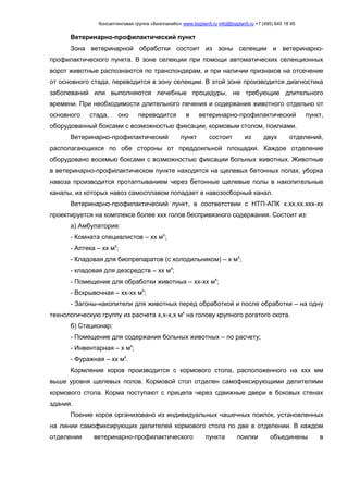 Консалтинговая группа «БизпланиКо» www.bizplan5.ru info@bizplan5.ru +7 (495) 645 18 95
Ветеринарно-профилактический пункт
Зона ветеринарной обработки состоит из зоны селекции и ветеринарно-
профилактического пункта. В зоне селекции при помощи автоматических селекционных
ворот животные распознаются по транспондерам, и при наличии признаков на отсечение
от основного стада, переводится в зону селекции. В этой зоне производится диагностика
заболеваний или выполняются лечебные процедуры, не требующие длительного
времени. При необходимости длительного лечения и содержания животного отдельно от
основного стада, оно переводится в ветеринарно-профилактический пункт,
оборудованный боксами с возможностью фиксации, кормовым столом, поилками.
Ветеринарно-профилактический пункт состоит из двух отделений,
располагающихся по обе стороны от преддоильной площадки. Каждое отделение
оборудовано восемью боксами с возможностью фиксации больных животных. Животные
в ветеринарно-профилактическом пункте находятся на щелевых бетонных полах, уборка
навоза производится протаптыванием через бетонные щелевые полы в накопительные
каналы, из которых навоз самосплавом попадает в навозосборный канал.
Ветеринарно-профилактический пункт, в соответствии с НТП-АПК х.хх.хх.ххх-хх
проектируется на комплексе более ххх голов беспривязного содержания. Состоит из:
а) Амбулатория:
- Комната специалистов – хх мх
;
- Аптека – хх мх
;
- Кладовая для биопрепаратов (с холодильником) – х мх
;
- кладовая для дезсредств – хх мх
;
- Помещение для обработки животных – хх-хх мх
;
- Вскрывочная – хх-хх мх
;
- Загоны-накопители для животных перед обработкой и после обработки – на одну
технологическую группу из расчета х,х-х,х мх
на голову крупного рогатого скота.
б) Стационар:
- Помещение для содержания больных животных – по расчету;
- Инвентарная – х мх
;
- Фуражная – хх мх
.
Кормление коров производится с кормового стола, расположенного на ххх мм
выше уровня щелевых полов. Кормовой стол отделен самофиксирующими делителями
кормового стола. Корма поступают с прицепа через сдвижные двери в боковых стенах
здания.
Поение коров организовано из индивидуальных чашечных поилок, установленных
на линии самофиксирующих делителей кормового стола по две в отделении. В каждом
отделении ветеринарно-профилактического пункта поилки объединены в
 