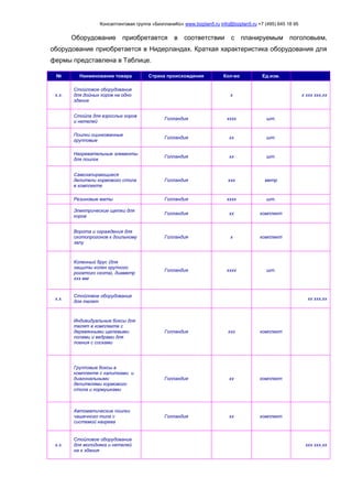 Консалтинговая группа «БизпланиКо» www.bizplan5.ru info@bizplan5.ru +7 (495) 645 18 95
Оборудование приобретается в соответствии с планируемым поголовьем,
оборудование приобретается в Нидерландах. Краткая характеристика оборудования для
фермы представлена в Таблице.
№ Наименование товара Страна происхождения Кол-во Ед.изм.
х.х.
Стойловое оборудование
для дойных коров на одно
здание
х х ххх ххх,хх
Стойла для взрослых коров
и нетелей
Голландия хххх шт.
Поилки оцинкованные
групповые
Голландия хх шт.
Нагревательные элементы
для поилок
Голландия хх шт.
Самозапирающиеся
делители кормового стола
в комплекте
Голландия ххх метр
Резиновые маты Голландия хххх шт.
Электрические щетки для
коров
Голландия хх комплект
Ворота и ограждения для
скотопрогонов к доильному
залу
Голландия х комплект
Коленный брус (для
защиты колен крупного
рогатого скота), диаметр
ххх мм
Голландия хххх шт.
х.х.
Стойловое оборудование
для телят
хх ххх,хх
Индивидуальные боксы для
телят в комплекте с
деревянными щелевыми
полами и ведрами для
поения с сосками
Голландия ххх комплект
Групповые боксы в
комплекте с калитками и
диагональными
делителями кормового
стола и кормушками
Голландия хх комплект
Автоматические поилки
чашечного типа с
системой нагрева
Голландия хх комплект
х.х.
Стойловое оборудование
для молодняка и нетелей
на х здания
ххх ххх,хх
 