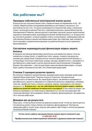 Консалтинговая группа «БизпланиКо» www.bizplan5.ru info@bizplan5.ru +7 (495) 645 18 95
Как работаем мы?
Проводим собственный всесторонний анализ рынка.
В результате вы получаете бизнес-план с маркетинговым исследованием на 40 – 80
страниц. Маркетинговое исследование максимально достоверно и актуально. Это
достигается за счет того, что рынок анализируется специалистами сразу с нескольких
сторон: используются данные Росстата, отраслевой аналитики, данные Министерства
Экономического Развития, данные крупных отраслевых порталов, данные аналитических
журналов и еженедельников, анализируются мнения экспертов рынка и т.д. В результате
вы получаете документ, который содержит ответы на все вопросы, необходимые вам как
собственнику бизнеса и вашим партнерам-инвесторам. Как следствие: вам становится
легче принимать управленческие решения по развитию бизнеса и легче привлекать
финансирование.
Составляем индивидуальную финансовую модель вашего
бизнеса.
В процессе составления финансовых расчетов мы учитываем все нюансы. Если вы
находитесь в городе Энске, то заработную плату, аренду, стоимость ресурсов мы
возьмем для города Энска. В результате вы получите финансовый анализ бизнеса, в
котором будут посчитаны инвестиции, доходы, расходы, безубыточность, окупаемость и
рентабельность инвестиций с учетом нюансов вашего местоположения и специфики
бизнеса. Как следствие – у вас на руках будет реальная финансовая модель, которой
будет удобно пользоваться как вам, так и инвесторам-кредиторам.
Считаем 3 сценария развития проекта.
Вы получите 3 варианта запуска бизнеса: минимум инвестиций, максимум инвестиций,
средний объем инвестиций. Также вы получите 3 прогноза: пессимистичный,
нейтральный и оптимистичный. Вы также будете видеть, как меняется окупаемость и
рентабельность проекта в зависимости от изменения различных параметров, например,
таких как: заработная плата, стоимость ресурсов, аренда, проходимость или процент
загрузки и т.д. В результате – вы как собственник бизнеса будете видеть, какой из
вариантов развития наиболее оптимальный и выгодный. А ваш инвестор увидит, как
меняется окупаемость его инвестиций в зависимости от тех или иных факторов. Как
следствие вам будет легче развивать бизнес и привлечь финансирование: как кредитное,
так и частные инвестиции.
Доводим вас до результата.
Наша цель, что бы вы были полностью довольны результатом. Что бы вы смогли достичь
поставленных целей: открыть бизнес или привлечь финансирование. Поэтому мы
завершаем работу только тогда, когда вы нам скажете «Да! Теперь я полностью доволен
полученным бизнес-планом»
Что бы начать работу над вашим бизнес-планом просто позвоните нам:
+7 (495) 645 18 95
Профессиональные инвестиционные аналитики с удовольствием вам помогут!
 