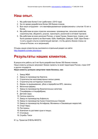 Консалтинговая группа «БизпланиКо» www.bizplan5.ru info@bizplan5.ru +7 (495) 645 18 95
Наш опыт.
1. Мы работаем более 5 лет (работаем с 2010 года)
2. За это время разработали более 350 бизнес-планов.
3. Все наши сотрудники – это квалифицированные профессионалы с опытом 10 лет и
более.
4. Мы работаем во всех отраслях экономики: производстве, сельском хозяйстве,
строительстве, общепите, услугах, транспорте, розничной и оптовой торговле.
5. Мы работаем во всех регионах России, а также Грузии, Казахстане. (также у нас
были разовые проекты во Вьетнаме, Кубе, Камбодже, Швеции, США, Шри-Ланке –
то есть нашего опыта и компетенций хватает, что бы делать бизнес-планы не
только в России, но и заграницей)
Отзывы наших клиентов мы выложили в отдельный раздел на сайте:
http://bizplan5.ru/index.php/otzyvy
Результаты наших клиентов.
В результате работы за 5 лет было разработано более 350 бизнес-планов.
Наши клиенты успешно запускают бизнес проекты по всей территории России, стран СНГ
и других государств.
Наши клиенты успешно запустили такие бизнесы, как:
1. Завод ЖБИ;
2. Завод по производству Кирпича;
3. Строительство многоквартирных жилых домов;
4. Строительство коттеджных поселков;
5. Фермы по выращиванию, убою и переработке КРС, свинины;
6. Молочные фермы;
7. Завод по производству безалкогольных напитков;
8. Птицефермы и птицефабрики;
9. Детские сады;
10. Салоны красоты;
11. Завод по производству Асфальта;
12. Завод по производству Сухих Строительных Смесей;
13. Завод по производству Антифриза, Мочевины и Омывающих жидкостей;
14. Спорт бары;
15. Рестораны;
16. Компания по доставке суши и пиццы;
17. Столовые;
18. Службы Такси
И т.д. Проектов ОЧЕНЬ МНОГО.
 