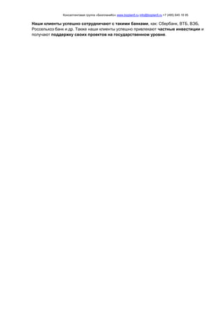 Консалтинговая группа «БизпланиКо» www.bizplan5.ru info@bizplan5.ru +7 (495) 645 18 95
Наши клиенты успешно сотрудничают с такими банками, как: Сбербанк, ВТБ, ВЭБ,
Россельхоз банк и др. Также наши клиенты успешно привлекают частные инвестиции и
получают поддержку своих проектов на государственном уровне.
 