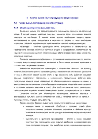 Консалтинговая группа «БизпланиКо» www.bizplan5.ru info@bizplan5.ru +7 (495) 645 18 95
4 Анализ рынка сбыта продукции и закупок сырья
4.1 Рынок сырья, материалов и комплектующих
4.1.1 Общая характеристика сырьевой базы
Основным сырьем для рассматриваемого производства являются качественные
корма. В летний период животные получают основную долю питательных веществ
находясь на пастбищах. В зимнее время корову необходимо кормить сеном,
заготовленным на лугах, находящихся в окрестностях фермы, а также необходима
подкормка. Основной подкормкой для коров являются в зимний период комбикорма.
Комбикорм – сложная однородная смесь очищенных и измельченных до
необходимого размера различных кормовых средств и микродобавок, составляемая по
научно обоснованным рецептам, обеспечивающая сбалансированное по всем элементам
кормление животных.
Основное назначение комбикормов – оптимизация рациона животных по энергии,
протеину, макро- и микроэлементам, витаминам и биологически активным веществам в
соответствии с нормами кормления.
Важнейшая характеристика комбикорма – питательная ценность. За единицу
питательной ценности принята кормовая единица, эквивалентная питательной ценности х
кг овса с объемной массой ххх-ххх кг/куб. м при влажности хх%. (Овсяная кормовая
единица предполагает постоянство и неизменность продуктивного действия всех
питательных веществ корма независимо от сбалансированности рациона по макро- и
микроэлементам, витаминам и другим биологически активным веществам, пола, возраста
и состояния здоровья животных и птиц.). Для удобства расчетов часто питательную
ценность кормов выражают количеством кормовых единиц, содержащихся в ххх кг корма.
Основным сырьем для производства комбикормов являются зерновые и
зернобобовые культуры (или их естественная смесь), наиболее важные из которых –
пшеница, ячмень, кукуруза, рожь, соя и т.д.
Также в качестве базового сырья часто используются различные зерноотходы:
 зерновая смесь от первичной обработки – содержит хх-хх% зёрен
продовольственных (включая крупяные), фуражных и бобовых культур,
относимых по стандартам на эти культуры к основному зерну или зерновой
примеси;
 мукомольного и крупяного производства – отруби и мучка кормовая
(получают при производстве муки и крупы), дробленка кормовая (овсяная),
сечка гороховая (получают при выработке крупы), измельченная кукуруза,
 
