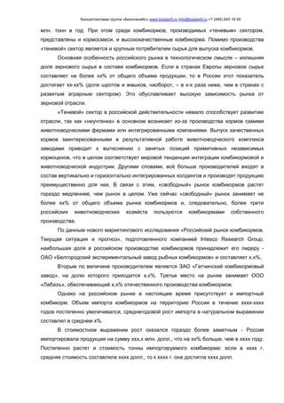 Консалтинговая группа «БизпланиКо» www.bizplan5.ru info@bizplan5.ru +7 (495) 645 18 95
млн. тонн в год. При этом среди комбикормов, производимых «теневым» сектором,
представлены и кормосмеси, и высококачественные комбикорма. Помимо производства
«теневой» сектор является и крупным потребителем сырья для выпуска комбикормов.
Основная особенность российского рынка в технологическом смысле – излишняя
доля зернового сырья в составе комбикормов. Если в странах Европы зерновое сырье
составляет не более хх% от общего объема продукции, то в России этот показатель
достигает хх-хх% (доля шротов и жмыхов, наоборот, – в х-х раза ниже, чем в странах с
развитым аграрным сектором). Это обуславливает высокую зависимость рынка от
зерновой отрасли.
«Теневой» сектор в российской действительности немало способствует развитию
отрасли, так как «неучтенка» в основном возникает из-за производства кормов самими
животноводческими фермами или интегрированными компаниями. Выпуск качественных
кормов заинтересованными в результативной работе животноводческого комплекса
заводами приводит к вытеснению с занятых позиций примитивных независимых
кормоцехов, что в целом соответствует мировой тенденции интеграции комбикормовой и
животноводческой индустрии. Другими словами, всё больше производителей входят в
состав вертикально и горизонтально интегрированных холдингов и производят продукцию
преимущественно для них. В связи с этим, «свободный» рынок комбикормов растет
гораздо медленнее, чем рынок в целом. Уже сейчас «свободный» рынок занимает не
более хх% от общего объема рынка комбикормов и, следовательно, более трети
российских животноводческих хозяйств пользуются комбикормами собственного
производства.
По данным нового маркетингового исследования «Российский рынок комбикормов.
Текущая ситуация и прогноз», подготовленного компанией Intesco Research Group,
наибольшая доля в российском производстве комбикормов принадлежит его лидеру -
ОАО «Белгородский экспериментальный завод рыбных комбикормов» и составляет х,х%,
Вторым по величине производителем является ЗАО «Гатчинский комбикормовый
завод», на долю которого приходится х,х%. Третье место на рынке занимает ООО
«Лабазъ», обеспечивающий х,х% отечественного производства комбикормов.
Однако на российском рынке в настоящее время присутствует и импортный
комбикорм. Объем импорта комбикормов на территорию России в течение хххх-хххх
годов постепенно увеличивался, среднегодовой рост импорта в натуральном выражении
составлял в среднем х%.
В стоимостном выражении рост оказался гораздо более заметным - Россия
импортировала продукции на сумму ххх,х млн. долл., что на хх% больше, чем в хххх году.
Постепенно растет и стоимость тонны импортируемого комбикорма: если в хххх г.
средняя стоимость составляла хххх долл., то к хххх г. она достигла хххх долл.
 