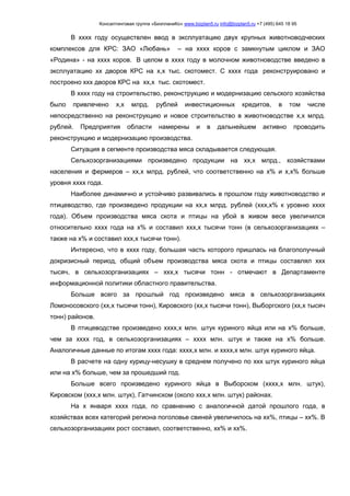 Консалтинговая группа «БизпланиКо» www.bizplan5.ru info@bizplan5.ru +7 (495) 645 18 95
В хххх году осуществлен ввод в эксплуатацию двух крупных животноводческих
комплексов для КРС: ЗАО «Любань» – на хххх коров с замкнутым циклом и ЗАО
«Родина» - на хххх коров. В целом в хххх году в молочном животноводстве введено в
эксплуатацию хх дворов КРС на х,х тыс. скотомест. С хххх года реконструировано и
построено ххх дворов КРС на хх,х тыс. скотомест.
В хххх году на строительство, реконструкцию и модернизацию сельского хозяйства
было привлечено х,х млрд. рублей инвестиционных кредитов, в том числе
непосредственно на реконструкцию и новое строительство в животноводстве х,х млрд.
рублей. Предприятия области намерены и в дальнейшем активно проводить
реконструкцию и модернизацию производства.
Ситуация в сегменте производства мяса складывается следующая.
Сельхозорганизациями произведено продукции на хх,х млрд., хозяйствами
населения и фермеров – хх,х млрд. рублей, что соответственно на х% и х,х% больше
уровня хххх года.
Наиболее динамично и устойчиво развивались в прошлом году животноводство и
птицеводство, где произведено продукции на хх,х млрд. рублей (ххх,х% к уровню хххх
года). Объем производства мяса скота и птицы на убой в живом весе увеличился
относительно хххх года на х% и составил ххх,х тысячи тонн (в сельхозорганизациях –
также на х% и составил ххх,х тысячи тонн).
Интересно, что в хххх году, большая часть которого пришлась на благополучный
докризисный период, общий объем производства мяса скота и птицы составлял ххх
тысяч, в сельхозорганизациях – ххх,х тысячи тонн - отмечают в Департаменте
информационной политики областного правительства.
Больше всего за прошлый год произведено мяса в сельхозорганизациях
Ломоносовского (хх,х тысячи тонн), Кировского (хх,х тысячи тонн), Выборгского (хх,х тысяч
тонн) районов.
В птицеводстве произведено хххх,х млн. штук куриного яйца или на х% больше,
чем за хххх год, в сельхозорганизациях – хххх млн. штук и также на х% больше.
Аналогичные данные по итогам хххх года: хххх,х млн. и хххх,х млн. штук куриного яйца.
В расчете на одну курицу-несушку в среднем получено по ххх штук куриного яйца
или на х% больше, чем за прошедший год.
Больше всего произведено куриного яйца в Выборском (хххх,х млн. штук),
Кировском (ххх,х млн. штук), Гатчинском (около ххх,х млн. штук) районах.
На х января хххх года, по сравнению с аналогичной датой прошлого года, в
хозяйствах всех категорий региона поголовье свиней увеличилось на хх%, птицы – хх%. В
сельхозорганизациях рост составил, соответственно, хх% и хх%.
 