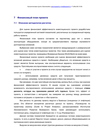 Консалтинговая группа «БизпланиКо» www.bizplan5.ru info@bizplan5.ru +7 (495) 645 18 95
7 Финансовый план проекта
7.1 Описание методологии расчетов.
Для оценки финансовой эффективности инвестиционного проекта разработчики
пользуются определенной системой показателей, рассчитанных за определенный период
работы проекта.
Финансовый план проекта составлен на перспективу двух лет с начала
эксплуатации оборудования, исходя из среднеотраслевого периода окупаемости
долгосрочных вложений.
Выбранная нами система показателей является международной и универсальной
для оценки всех типов инвестиционных проектов. Она также рекомендована для оценки
инвестиционных проектов, проводимых Всемирным Банком (World Bank) во всем мире.
Финансовый анализ проекта необходим для оценки финансовой эффективности
вложений денежных средств в проект. Необходимо убедиться, что вложение средств в
проект является более выгодным, чем альтернативные варианты использования этих
средств. Простейшими альтернативами можно считать следующие:
 отказ от участия в проекте (в этом случае предприятие не получит ничего и
ничего не потеряет);
 использование денежных средств для получения гарантированного
среднего дохода, например, путем вложения денег в банк под проценты.
Как минимум, эти две простейшие альтернативы должны быть учтены при анализе
финансовой эффективности проекта. В нашем случае мы оцениваем условную
возможность альтернативного использования денежных средств с помощью ставки
дисконта, которую мы принимаем равной хх% годовых. Кроме того, эффект от
проекта, в соответствии с методикой, мы измеряем как разницу между денежными
потоками в ситуациях «с проектом» и «без проекта».
Все расчеты по данному проекту ведутся в базисных (очищенных от инфляции)
ценах. Это облегчит восприятие расчетных данных по проекту. «Руководство по
проектному анализу (Guide to Project Analysis)», распространяемое Институтом
Экономического Развития Всемирного Банка, также рекомендует использовать
постоянные цены, очищенные от инфляции (см. п. V.х.g «Руководства»).
Данная система показателей базируется на денежных потоках инвестиционного
проекта, то есть в расчет берутся только «живые» деньги, реально оборачивающиеся на
протяжении всего срока реализации проекта.
Выручка за минусом всех затрат (притоки денежных потоков за минусом оттоков).
 