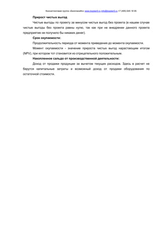 Консалтинговая группа «БизпланиКо» www.bizplan5.ru info@bizplan5.ru +7 (495) 645 18 95
Прирост чистых выгод
Чистые выгоды по проекту за минусом чистых выгод без проекта (в нашем случае
чистые выгоды без проекта равны нулю, так как при не внедрении данного проекта
предприятие не получило бы никаких денег).
Срок окупаемости:
Продолжительность периода от момента приведения до момента окупаемости.
Момент окупаемости - значение прироста чистых выгод нарастающим итогом
(NPV), при котором тот становится из отрицательного положительным.
Накопленное сальдо от производственной деятельности:
Доход от продажи продукции за вычетом текущих расходов. Здесь в расчет не
берутся капитальные затраты и возможный доход от продажи оборудования по
остаточной стоимости.
 