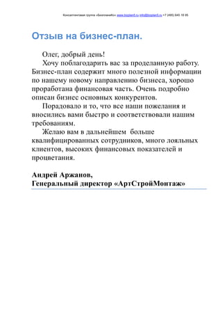 Консалтинговая группа «БизпланиКо» www.bizplan5.ru info@bizplan5.ru +7 (495) 645 18 95
Отзыв на бизнес-план.
Олег, добрый день!
Хочу поблагодарить вас за проделанную работу.
Бизнес-план содержит много полезной информации
по нашему новому направлению бизнеса, хорошо
проработана финансовая часть. Очень подробно
описан бизнес основных конкурентов.
Порадовало и то, что все наши пожелания и
вносились вами быстро и соответствовали нашим
требованиям.
Желаю вам в дальнейшем больше
квалифицированных сотрудников, много лояльных
клиентов, высоких финансовых показателей и
процветания.
Андрей Аржанов,
Генеральный директор «АртСтройМонтаж»
 