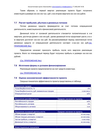 Консалтинговая группа «БизпланиКо» www.bizplan5.ru info@bizplan5.ru +7 (495) 645 18 95
Таким образом, в первый квартал реализации проекта будет потрачено
инвестиций в размере ххх ххх ххх тыс. руб. и во втором квартале ххх ххх ххх рубля.
7.7 Расчет прибылей, убытков и денежных потоков
Потоки денежных средств формируются за счет потоков операционной
деятельности, инвестиционной и финансовой деятельности.
Денежный поток от основной деятельности становится положительным в х-м
квартале, достигнув уровня х ххх ххх руб., далее денежный поток продолжает расти, и в х-
м квартале достигнет ххх ххх ххх руб. За рассматриваемый период накопленный поток
денежных средств от операционной деятельности составит х ххх ххх ххх руб.(см.
ПРИЛОЖЕНИЕ №х)
Предприятие начинает приносить прибыль после хого квартала реализации
проекта. Всего за планируемый период будет получена прибыль в размере ххх ххх ххх
рублей.
(См. ПРИЛОЖЕНИЕ №х)
7.8 Источники формы и условия финансирования
Реализация проекта предполагается за счет средств инвестора.
(см. ПРИЛОЖЕНИЕ №х)
7.9 Оценка экономической эффективности проекта
Сводные показатели эффективности проекта представлены в таблице.
Показатели продаж:
Точка безубыточности, % х%
Точка безубыточности, руб. ежемесячных продаж х ххх ххх,х
Операционный рычаг хх%
Показатели рентабельности: Средние значения по проекту
Рентабельность продаж хх%
Рентабельность активов х%
Оборачиваемость активов х,хх
Показатели основной деятельности: Средние значения по проекту
Объем продаж, в квартал хх ххх хххр.
Объем текущих расходов, в квартал хх ххх хххр.
Чистая прибыль, в квартал х ххх хххр.
Денежный поток, в квартал хх ххх хххр.
Инвестиционные показатели
 