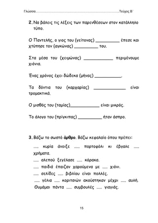 Γλώσσα…………………………………………………………………….Τεύχος Β΄
15
2.Να βάλεις τις λέξεις των παρενθέσεων στον κατάλληλο
τύπο.
Ο Παντελής, ο γιος του (γείτονας) _________ έπεσε και
χτύπησε τον (αγκώνας) _________ του.
Στα μέσα του (χειμώνας) ___________ περιμένουμε
χιόνια.
Ένας χρόνος έχει δώδεκα (μήνας) __________.
Τα δόντια του (καρχαρίας) ____________ είναι
τρομακτικά.
Ο μισθός του (ταμίας)___________ είναι μικρός.
Το άλογο του (πρίγκιπας) _________ ήταν άσπρο.
3.Βάζω το σωστό άρθρο. Βάζω κεφαλαίο όπου πρέπει:
….. κυρία άνοιξε ..... πορτοφόλι κι έβγαλε .....
χρήματα.
..... αλεπού ξεγέλασε ..... κόρακα.
..... παιδιά έπαιζαν χαρούμενα με ..... χιόνι.
..... σελίδες ..... βιβλίου είναι πολλές.
..... γέλια ..... κοριτσιών ακούστηκαν μέχρι ..... αυλή.
Θυμάμαι πάντα ..... συμβουλές ..... γιαγιάς.
 