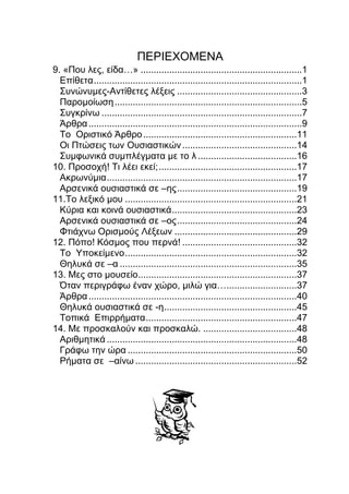 ΠΕΡΙΕΧΟΜΕΝΑ
9. «Που λες, είδα…» ..............................................................1
Επίθετα................................................................................1
Συνώνυμες-Αντίθετες λέξεις ................................................3
Παρομοίωση........................................................................5
Συγκρίνω .............................................................................7
Άρθρα..................................................................................9
Το Οριστικό Άρθρο...........................................................11
Οι Πτώσεις των Ουσιαστικών............................................14
Συμφωνικά συμπλέγματα με το λ ......................................16
10. Προσοχή! Τι λέει εκεί;.....................................................17
Ακρωνύμια.........................................................................17
Αρσενικά ουσιαστικά σε –ης..............................................19
11.Το λεξικό μου ..................................................................21
Κύρια και κοινά ουσιαστικά................................................23
Αρσενικά ουσιαστικά σε –ος..............................................24
Φτιάχνω Ορισμούς Λέξεων ...............................................29
12. Πόπο! Κόσμος που περνά! ............................................32
Το Υποκείμενο..................................................................32
Θηλυκά σε –α ....................................................................35
13. Μες στο μουσείο.............................................................37
Όταν περιγράφω έναν χώρο, μιλώ για…...........................37
Άρθρα................................................................................40
Θηλυκά ουσιαστικά σε -η...................................................45
Τοπικά Επιρρήματα..........................................................47
14. Με προσκαλούν και προσκαλώ. ....................................48
Αριθμητικά .........................................................................48
Γράφω την ώρα .................................................................50
Ρήματα σε –αίνω ..............................................................52
 