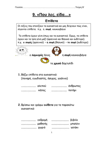 Γλώσσα…………………………………………………………………….Τεύχος Β΄
1
9. «Που λες, είδα…»
Επίθετα
ο λαμπερός ήλιος η σοφή κουκουβάγια
το χρυσό δαχτυλίδι
1.Βάζω επίθετα στα ουσιαστικά:
(πονηρή, ευωδιαστός, ήσυχος, γυάλινο)
...................... αλεπού ....................... άνθρωπος
...................... κήπος ....................... ποτήρι
2.Βρίσκω και γράφω επίθετα για τα παρακάτω
ουσιαστικά:
...................... εκδρομή .......................... βιβλίο
...................... μαθητής .......................... μπαλόνι
....................... χωριό .......................... γατάκι
Οι λέξεις που στολίζουν τα ουσιαστικά και μας δείχνουν πώς είναι,
λέγονται επίθετα. π.χ. η σοφή κουκουβάγια
Τα επίθετα έχουν γένη όπως και τα ουσιαστικά. Όμως, τα επίθετα
έχουν και τα τρία γένη μαζί (αρσενικό και θηλυκό και ουδέτερο).
π.χ. ο σοφός (αρσενικό) – η σοφή (θηλυκό) – το σοφό (ουδέτερο)
 
