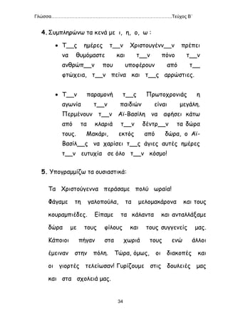 Γλώσσα…………………………………………………………………….Τεύχος Β΄
34
4.Συμπληρώνω τα κενά με ι, η, ο, ω :
 Τ__ς ημέρες τ__ν Χριστουγένν__ν πρέπει
να θυμόμαστε και τ__ν πόνο τ__ν
ανθρώπ__ν που υποφέρουν από τ__
φτώχεια, τ__ν πείνα και τ__ς αρρώστιες.
 Τ__ν παραμονή τ__ς Πρωτοχρονιάς η
αγωνία τ__ν παιδιών είναι μεγάλη.
Περμένουν τ__ν Αϊ-Βασίλη να αφήσει κάτω
από τα κλαριά τ__ν δέντρ__ν τα δώρα
τους. Μακάρι, εκτός από δώρα, ο Αϊ-
Βασίλ__ς να χαρίσει τ__ς άγιες αυτές ημέρες
τ__ν ευτυχία σε όλο τ__ν κόσμο!
5. Υπογραμμίζω τα ουσιαστικά:
Τα Χριστούγεννα περάσαμε πολύ ωραία!
Φάγαμε τη γαλοπούλα, τα μελομακάρονα και τους
κουραμπιέδες. Είπαμε τα κάλαντα και ανταλλάξαμε
δώρα με τους φίλους και τους συγγενείς μας.
Κάποιοι πήγαν στα χωριά τους ενώ άλλοι
έμειναν στην πόλη. Τώρα, όμως, οι διακοπές και
οι γιορτές τελείωσαν! Γυρίζουμε στις δουλειές μας
και στα σχολειά μας.
 