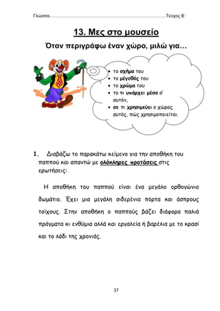 Γλώσσα…………………………………………………………………….Τεύχος Β΄
37
13. Μες στο μουσείο
Όταν περιγράφω έναν χώρο, μιλώ για…
Ασκήσεις
1. Διαβάζω το παρακάτω κείμενο για την αποθήκη του
παππού και απαντώ με ολόκληρες προτάσεις στις
ερωτήσεις:
Η αποθήκη του παππού είναι ένα μεγάλο ορθογώνιο
δωμάτιο. Έχει μια μεγάλη σιδερένια πόρτα και άσπρους
τοίχους. Στην αποθήκη ο παππούς βάζει διάφορα παλιά
πράγματα κι ενθύμια αλλά και εργαλεία ή βαρέλια με το κρασί
και το λάδι της χρονιάς.
 το σχήμα του
 το μέγεθός του
 το χρώμα του
 το τι υπάρχει μέσα σ’
αυτόν,
 σε τι χρησιμεύει ο χώρος
αυτός, πώς χρησιμοποιείται.
 