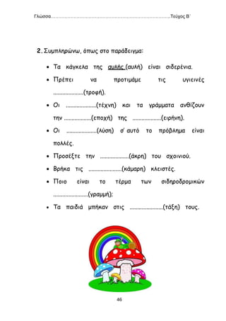 Γλώσσα…………………………………………………………………….Τεύχος Β΄
46
2.Συμπληρώνω, όπως στο παράδειγμα:
 Τα κάγκελα της αυλής (αυλή) είναι σιδερένια.
 Πρέπει να προτιμάμε τις υγιεινές
....................(τροφή).
 Οι ....................(τέχνη) και τα γράμματα ανθίζουν
την ..................(εποχή) της ...................(ειρήνη).
 Οι ....................(λύση) σ’ αυτό το πρόβλημα είναι
πολλές.
 Προσέξτε την ...................(άκρη) του σχοινιού.
 Βρήκα τις ......................(κάμαρη) κλειστές.
 Ποιο είναι το τέρμα των σιδηροδρομικών
.......................(γραμμή);
 Τα παιδιά μπήκαν στις ......................(τάξη) τους.
 