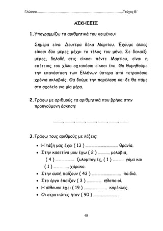 Γλώσσα…………………………………………………………………….Τεύχος Β΄
49
ΑΣΚΗΣΕΙΣ
1.Υπογραμμίζω τα αριθμητικά του κειμένου:
Σήμερα είναι Δευτέρα δέκα Μαρτίου. Έχουμε άλλες
είκοσι δύο μέρες μέχρι το τέλος του μήνα. Σε δεκαέξι
μέρες, δηλαδή στις είκοσι πέντε Μαρτίου, είναι η
επέτειος του χίλια οχτακόσια είκοσι ένα. Θα θυμηθούμε
την επανάσταση των Ελλήνων ύστερα από τετρακόσια
χρόνια σκλαβιάς. Θα δούμε την παρέλαση και δε θα πάμε
στο σχολείο για μία μέρα.
2.Γράφω με αριθμούς τα αριθμητικά που βρήκα στην
προηγούμενη άσκηση:
.........., ………., ………., ………., ………., ………., ……….
3.Γράφω τους αριθμούς με λέξεις:
 Η τάξη μας έχει ( 13 ) …………………………… θρανία.
 Στην κασετίνα μου έχω ( 2 ) ………… μολύβια,
( 4 ) ………………. ξυλομπογιές, ( 1 ) ………… γόμα και
( 1 ) ………...... χάρακα.
 Στην αυλή παίζουν ( 43 ) ……………………..... παιδιά.
 Στο έργο έπαιζαν ( 3 ) …………… ηθοποιοί.
 Η αίθουσα έχει ( 19 ) ………………….. καρέκλες.
 Οι στρατιώτες ήταν ( 90 ) …………………… .
 