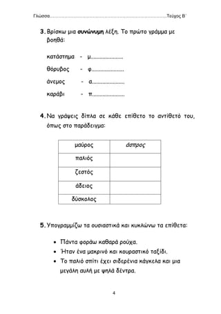 Γλώσσα…………………………………………………………………….Τεύχος Β΄
4
3.Βρίσκω μια συνώνυμη λέξη. Το πρώτο γράμμα με
βοηθά:
κατάστημα - μ......................
θόρυβος - φ......................
άνεμος - α......................
καράβι - π......................
4.Να γράψεις δίπλα σε κάθε επίθετο το αντίθετό του,
όπως στο παράδειγμα:
μαύρος άσπρος
παλιός
ζεστός
άδειος
δύσκολος
5.Υπογραμμίζω τα ουσιαστικά και κυκλώνω τα επίθετα:
 Πάντα φοράω καθαρά ρούχα.
 Ήταν ένα μακρινό και κουραστικό ταξίδι.
 Το παλιό σπίτι έχει σιδερένια κάγκελα και μια
μεγάλη αυλή με ψηλά δέντρα.
 