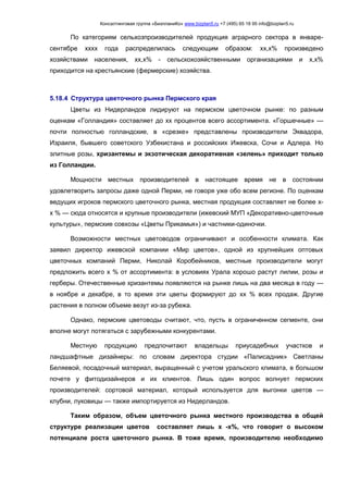 Консалтинговая группа «БизпланиКо» www.bizplan5.ru +7 (495) 65 18 95 info@bizplan5.ru
По категориям сельхозпроизводителей продукция аграрного сектора в январе-
сентябре хххх года распределилась следующим образом: хх,х% произведено
хозяйствами населения, хх,х% - сельскохозяйственными организациями и х,х%
приходится на крестьянские (фермерские) хозяйства.
5.18.4 Структура цветочного рынка Пермского края
Цветы из Нидерландов лидируют на пермском цветочном рынке: по разным
оценкам «Голландия» составляет до хх процентов всего ассортимента. «Горшечные» —
почти полностью голландские, в «срезке» представлены производители Эквадора,
Израиля, бывшего советского Узбекистана и российских Ижевска, Сочи и Адлера. Но
элитные розы, хризантемы и экзотическая декоративная «зелень» приходит только
из Голландии.
Мощности местных производителей в настоящее время не в состоянии
удовлетворить запросы даже одной Перми, не говоря уже обо всем регионе. По оценкам
ведущих игроков пермского цветочного рынка, местная продукция составляет не более х-
х % — сюда относятся и крупные производители (ижевский МУП «Декоративно-цветочные
культуры», пермские совхозы «Цветы Прикамья») и частники-одиночки.
Возможности местных цветоводов ограничивают и особенности климата. Как
заявил директор ижевской компании «Мир цветов», одной из крупнейших оптовых
цветочных компаний Перми, Николай Коробейников, местные производители могут
предложить всего х % от ассортимента: в условиях Урала хорошо растут лилии, розы и
герберы. Отечественные хризантемы появляются на рынке лишь на два месяца в году —
в ноябре и декабре, в то время эти цветы формируют до хх % всех продаж. Другие
растения в полном объеме везут из-за рубежа.
Однако, пермские цветоводы считают, что, пусть в ограниченном сегменте, они
вполне могут потягаться с зарубежными конкурентами.
Местную продукцию предпочитают владельцы приусадебных участков и
ландшафтные дизайнеры: по словам директора студии «Палисадник» Светланы
Беляевой, посадочный материал, выращенный с учетом уральского климата, в большом
почете у фитодизайнеров и их клиентов. Лишь один вопрос волнует пермских
производителей: сортовой материал, который используется для выгонки цветов —
клубни, луковицы — также импортируется из Нидерландов.
Таким образом, объем цветочного рынка местного производства в общей
структуре реализации цветов составляет лишь х -х%, что говорит о высоком
потенциале роста цветочного рынка. В тоже время, производителю необходимо
 