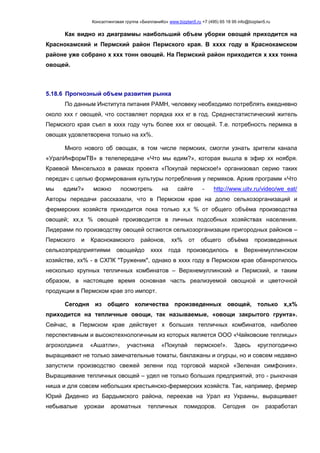 Консалтинговая группа «БизпланиКо» www.bizplan5.ru +7 (495) 65 18 95 info@bizplan5.ru
Как видно из диаграммы наибольший объем уборки овощей приходится на
Краснокамский и Пермский район Пермского края. В хххх году в Краснокамском
районе уже собрано х ххх тонн овощей. На Пермский район приходится х ххх тонна
овощей.
5.18.6 Прогнозный объем развития рынка
По данным Института питания РАМН, человеку необходимо потреблять ежедневно
около ххх г овощей, что составляет порядка ххх кг в год. Среднестатистический житель
Пермского края съел в хххх году чуть более ххх кг овощей. Т.е. потребность пермяка в
овощах удовлетворена только на хх%.
Много нового об овощах, в том числе пермских, смогли узнать зрители канала
«УралИнформТВ» в телепередаче «Что мы едим?», которая вышла в эфир хх ноября.
Краевой Минсельхоз в рамках проекта «Покупай пермское!» организовал серию таких
передач с целью формирования культуры потребления у пермяков. Архив программ «Что
мы едим?» можно посмотреть на сайте - http://www.uitv.ru/video/we_eat/
Авторы передачи рассказали, что в Пермском крае на долю сельхозорганизаций и
фермерских хозяйств приходится пока только х,х % от общего объёма производства
овощей; хх,х % овощей производится в личных подсобных хозяйствах населения.
Лидерами по производству овощей остаются сельхозорганизации пригородных районов –
Пермского и Краснокамского районов, хх% от общего объёма произведенных
сельхозпредприятиями овощейдо хххх года производилось в Верхнемуллинском
хозяйстве, хх% - в СХПК "Труженик", однако в хххх году в Пермском крае обанкротилось
несколько крупных тепличных комбинатов – Верхнемуллинский и Пермский, и таким
образом, в настоящее время основная часть реализуемой овощной и цветочной
продукции в Пермском крае это импорт.
Сегодня из общего количества произведенных овощей, только х,х%
приходится на тепличные овощи, так называемые, «овощи закрытого грунта».
Сейчас, в Пермском крае действует х больших тепличных комбинатов, наиболее
перспективным и высокотехнологичным из которых является ООО «Чайковские теплицы»
агрохолдинга «Ашатли», участника «Покупай пермское!». Здесь круглогодично
выращивают не только замечательные томаты, баклажаны и огурцы, но и совсем недавно
запустили производство свежей зелени под торговой маркой «Зеленая симфония».
Выращивание тепличных овощей – удел не только больших предприятий, это - рыночная
ниша и для совсем небольших крестьянско-фермерских хозяйств. Так, например, фермер
Юрий Диденко из Бардымского района, переехав на Урал из Украины, выращивает
небывалые урожаи ароматных тепличных помидоров. Сегодня он разработал
 