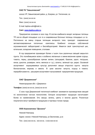 Консалтинговая группа «БизпланиКо» www.bizplan5.ru +7 (495) 65 18 95 info@bizplan5.ru
ОАО ТК "Завьяловский"
хххххх УР, Завьяловский район, д. Хохряки, ул. Тепличная, хх
Тел.: (хххх) хх-хх-хх
Факс: (хххх) хх-хх-хх
E-mail: teplica-udm@mail.ru
Сайт: www.teplica.udm.ru
Предприятие основано в хххх году. В состав комбината входят ангарные теплицы
ТП ххх-хх общей площадью х,хх га и современные блочные теплицы площадью х,х га.
Постепенно на смену старым теплицам ангарного типа приходят современные
автоматизированные тепличные комплексы. Комбинат оснащен собственной
агрохимической лабораторией и биолабораторией. Имеется свой транспортный цех,
котельная, складские помещения, столовая.
В год предприятие производит более х тысяч тонн различных овощей закрытого
грунта. Это полюбившиеся всем и особенно желанные в зимне-весеннее время огурцы,
томаты, перец, разнообразная пряная зелень (сельдерей, базилик, укроп, петрушка,
кинза, руколла, розмарин, мята, мелисса и т.д.), салаты, зеленый лук, редис. Основной
ассортимент выращиваемых культур дополняют овощи открытого грунта: капуста
белокочанная, морковь и свекла. В цехе засолки капуста, огурцы и томаты
перерабатываются, расширяя ассортимент выпускаемой предприятием продукции.
ОАО "Дзержинское"
Нижегородская обл. г.Дзержинск
Телефон: (хххх)-хх-хх-хх, (хххх)-хх-хх-хх
С хххх года Дзержинский тепличный комбинат занимается производством овощей
по экологически чистым технологиям. Сегодня ассортимент продукции насчитывает
более хх наименований. Это овощи, зелень, цветы и многое другое. Розничные
покупатели могут приобрести продукцию в торговых точках города.
ООО Агрокомплекс "Доскино"
Нижний Новгород
Адрес: хххххх г.Нижний Новгород, ул.Заслонова, д.хх
Тел.: (ххх) ххх-хх-хх, ххх-хх-хх, х-ххх-ххх-хх-хх
 