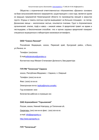 Консалтинговая группа «БизпланиКо» www.bizplan5.ru +7 (495) 65 18 95 info@bizplan5.ru
Общество с ограниченной ответственностью «Агрокомплекс «Доскино» основано
на базе сельскохозяйственного предприятия, существующего с хххх года, является одним
из ведущих предприятий Нижегородской области по производству овощей в закрытом
грунте. Огурцы и томаты элитных сортов выращивают на больших площадях - хх гектар.
Доскинские овощи – экологически чистые, опыляются пчелами. Грунт в Агрокомплексе
органический: опилки, торф и навоз – никакой химии. А вредителей травят не ядами и
пестицидами, а биологическим способом: тлю и прочих садовых вредителей пожирают
специально выращенные в лаборатории насекомые-энтомофаги.
ООО "Совхоз Ленский"
Российская Федерация, хххххх, Пермский край, Кунгурский район, с.Ленск,
ул.Ленина, хх
Телефон: (ххх)ххххх
E-mailvelikolenskoe@yandex.ru
Контактное лицо Михаил Степанович Должность Зам.директора
ГУП РМ "Тепличное" Саранск
хххххх, Республика Мордовия, г. Саранск, п. Озерный
Телефон: (хххх) хх-хх-хх
Факс: (хххх) хх-хх-хх
Электронная почта: teplica@moris.rumailto:
Год основания: хххх
Количество рабочих и служащих ххх
ОАО Агрокомбинат "Горьковский"
Россия, хххххх, Нижний Новгород, ул.Тепличная хА.
Секретарь: (ххх) ххх-хх-хх факс : (ххх) ххх-хх-хх
e-mail: info@agrogorky.ru
http://www.agrogorky.ru
ГУП "Тепличный"
 