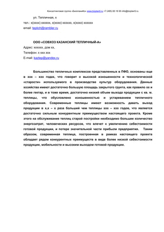 Консалтинговая группа «БизпланиКо» www.bizplan5.ru +7 (495) 65 18 95 info@bizplan5.ru
ул. Тепличная, х
тел.: х(хххх) хххххх, х(хххх) хххххх, х(хххх) хххххх
email: teplich@rambler.ru
ООО «СОВХОЗ КАЗАНСКИЙ ТЕПЛИЧНЫЙ-А»
Адрес: хххххх, дом хх,
Телефон: х ххх ххх
E-mail: kaztep@yandex.ru
Большинство тепличных комплексов представленных в ПФО, основаны еще
в ххх – ххх годах, что говорит о высокой изношенности и технологической
«старости» используемого в производстве культур оборудования. Данные
хозяйства имеют достаточно большую площадь закрытого грунта, как правило хх и
более гектар, и в тоже время, достаточно низкий объем выхода продукции с кв. м.
теплицы, что обусловлено изношенностью и устареванием тепличного
оборудования. Современные теплицы имеют возможность давать выход
продукции в х,х – х раза больший чем теплицы ххх – ххх годов, что является
достаточно сильным конкурентным преимуществом настоящего проекта. Кроме
этого на обслуживание теплиц старой постройки необходимо большее количество
энергозатрат, человеческих ресурсов, что влечет к увеличению себестоимости
готовой продукции, и потере значительной части прибыли предприятия. Таким
образом, современная теплица, построенная в рамках настоящего проекта
обладает рядом конкурентных преимуществ в виде более низкой себестоимости
продукции, мобильности и высоким выходом готовой продукции.
 