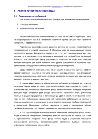 Консалтинговая группа «БизпланиКо» www.bizplan5.ru +7 (495) 65 18 95 info@bizplan5.ru
6 Анализ потребительской среды
6.1 Сегментация потребителей
Для анализа потребителей Пермского края возьмем во внимания такие критерии:
1. структура населения
2. уровень доходов населения
Территория Пермского края составляет ххх,х тыс. кв. км. (хх,х% территории ПФО),
на которойпроживает хххх тыс. человек (х% населения округа). Большая часть населения
края (хх,х%) – городские жители.
Перспектива демографического развития региона во многом предопределена
половозрастной структурой населения. В Пермском крае за анализируемый период
численность женщин фертильного озвраста (хх – хх лет) уменьшиласьна хх,х тыс.
человек. Но в тоже время росла численность женщин хх – хх лет (наиболее детородный
возраста), что способствует росту рождаемости, поскольку на долю этой категории
женщин приходится две трети рождений. Рост уровня рождаемости в последние годы
связан также с государственными мерами стимулирующего характера.
Среди населения края хххх,х тыс. женин (хх,х%) и хххх,х тыс. мужчин. Средний
возраст населения – хх,х лет, в том числе женщин – хх,х года, мужчин – хх,х. Ожидаемая
продолжительность жизни населения в среднем на хххх год составила хх,х года, причем у
женщин – хх,х года, у мужчин – хх,х года.
В течение хххх – хххх года в Пермском крае наблюался устойчивый рост доходов
населения. Тем не менее, их темпы были несколько ниже, чем в среднем по стране. По
оценке хххх года, основанной на динамике фонда заработной платы за первое полгугодие
текущего года, ожидается рост фонда номинальной заработной платы работников
крупных и средних предприятий и организаций до уровня ххх,х% по отношению к хххх
году за счет стабилизации среднесписочной численности работающих на крупных и
средних предприятиях и организация и значительного увеличения прибыли предприятий
и организаций. Повышение прибыли ожидается в связи с увеличением объема
отруженной продукции собственного производства на фоне роста цен на нефть.
В хххх году планируется незнаичительное замедление темпа роста фонда оплаты
труда, вызванное замедлением темпа роста прибыли в экономике. На период хххх – хххх
гг. прогнозируется ускорение роста фонда оплаты труда в результате повышения
экономической активности, сопровождающейся достаточно быстрым снижением
инфляции и стабилизацией цен ан нефть.
 