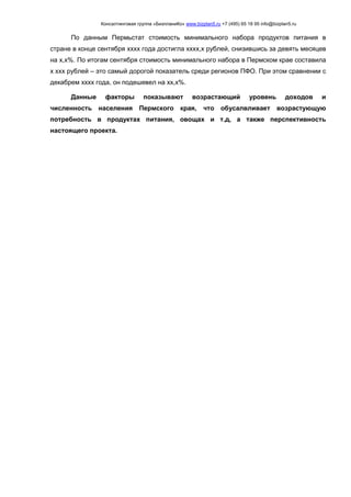 Консалтинговая группа «БизпланиКо» www.bizplan5.ru +7 (495) 65 18 95 info@bizplan5.ru
По данным Пермьстат стоимость минимального набора продуктов питания в
стране в конце сентября хххх года достигла хххх,х рублей, снизившись за девять месяцев
на х,х%. По итогам сентября стоимость минимального набора в Пермском крае составила
х ххх рублей – это самый дорогой показатель среди регионов ПФО. При этом сравнении с
декабрем хххх года, он подешевел на хх,х%.
Данные факторы показывают возрастающий уровень доходов и
численность населения Пермского края, что обусалвливает возрастующую
потребность в продуктах питания, овощах и т.д, а также перспективность
настоящего проекта.
 