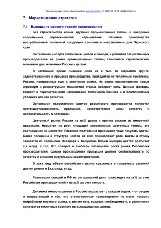 Консалтинговая группа «БизпланиКо» www.bizplan5.ru +7 (495) 65 18 95 info@bizplan5.ru
7 Маркетинговая стратегия
7.1 Выводы по маркетинговому исследованию
Без строительства новых крупных промышленных теплиц и внедрения
современных агротехнологий, наращивание объемов производства
востребованной тепличной продукции становится невозможным для Пермского
края.
Вытеснение импорта тепличных цветов и овощей, и развития отечественных
производителей на рынке промышленных теплиц становится стратегическим
моментом для экономики России в целом.
В настоящее время львиная доля из х тыс. га закрытого грунта,
задействованного в процессе производства, приходится на тепличные комплексы
России, построенные еще в советское время. Но волна возникновения новых
агрофирм и реконструкции мощностей старых набирает силу. Данные факторы
говорят о перспективности направления тепличного бизнеса и о благоприятных
условиях для его развития.
Основными недостатками цветов российского производства являются
нестандартизованность продукции, несоответствие цены качеству и
необязательность в поставках.
Цветочный рынок России на хх% давно и прочно состоит из импортной
продукции. Несмотря на рост площадей современных цветочных теплиц, это
соотношение не меняется: Россияне постепенно привыкают чаще покупать цветы.
Более половины в структуре цветов на срез принадлежит розе. Цветы в страну
завозятся из Голландии, Эквадора и Колумбии. Объем импорта цветов достигает
х,х млрд. в год. Это говорит о высоком потенциале роста рынка Российских
производителей, однако производимая продукция должна соответствовать по
качеству и внешним визуальным характеристикам.
В хххх году объем российского рынка срезанных и горшечных растений
достиг уровня в $х,х млрд. в год.
Реализация овощей в РФ на сегодняшний день происходит на хх% за счет
Российских производителей и на хх% за счет импорта.
Динамика импорта цветов в Россию возрастает с каждым годом, что говорит
о возрастающей о том, что отечественные производители не могут покрыть
потребности местного рынка, а значит есть высокая необходимость в увеличении
количества тепличных хозяйств по выращиванию цветов.
 