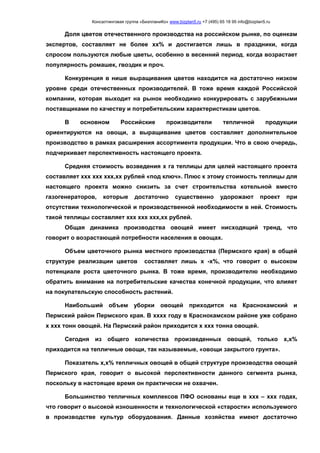 Консалтинговая группа «БизпланиКо» www.bizplan5.ru +7 (495) 65 18 95 info@bizplan5.ru
Доля цветов отечественного производства на российском рынке, по оценкам
экспертов, составляет не более хх% и достигается лишь в праздники, когда
спросом пользуются любые цветы, особенно в весенний период, когда возрастает
популярность ромашек, гвоздик и проч.
Конкуренция в нише выращивания цветов находится на достаточно низком
уровне среди отечественных производителей. В тоже время каждой Российской
компании, которая выходит на рынок необходимо конкурировать с зарубежными
поставщиками по качеству и потребительским характеристикам цветов.
В основном Российские производители тепличной продукции
ориентируются на овощи, а выращивание цветов составляет дополнительное
производство в рамках расширения ассортимента продукции. Что в свою очередь,
подчеркивает перспективность настоящего проекта.
Средняя стоимость возведения х га теплицы для целей настоящего проекта
составляет ххх ххх ххх,хх рублей «под ключ». Плюс к этому стоимость теплицы для
настоящего проекта можно снизить за счет строительства котельной вместо
газогенераторов, которые достаточно существенно удорожают проект при
отсутствии технологической и производственной необходимости в ней. Стоимость
такой теплицы составляет ххх ххх ххх,хх рублей.
Общая динамика производства овощей имеет нисходящий тренд, что
говорит о возрастающей потребности населения в овощах.
Объем цветочного рынка местного производства (Пермского края) в общей
структуре реализации цветов составляет лишь х -х%, что говорит о высоком
потенциале роста цветочного рынка. В тоже время, производителю необходимо
обратить внимание на потребительские качества конечной продукции, что влияет
на покупательскую способность растений.
Наибольший объем уборки овощей приходится на Краснокамский и
Пермский район Пермского края. В хххх году в Краснокамском районе уже собрано
х ххх тонн овощей. На Пермский район приходится х ххх тонна овощей.
Сегодня из общего количества произведенных овощей, только х,х%
приходится на тепличные овощи, так называемые, «овощи закрытого грунта».
Показатель х,х% тепличных овощей в общей структуре производства овощей
Пермского края, говорит о высокой перспективности данного сегмента рынка,
поскольку в настоящее время он практически не охвачен.
Большинство тепличных комплексов ПФО основаны еще в ххх – ххх годах,
что говорит о высокой изношенности и технологической «старости» используемого
в производстве культур оборудования. Данные хозяйства имеют достаточно
 