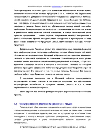 Консалтинговая группа «БизпланиКо» www.bizplan5.ru +7 (495) 65 18 95 info@bizplan5.ru
большую площадь закрытого грунта, как правило хх и более гектар, и в тоже время,
достаточно низкий объем выхода продукции с кв. м. теплицы, что обусловлено
изношенностью и устареванием тепличного оборудования. Современные теплицы
имеют возможность давать выход продукции в х,х – х раза больший чем теплицы
ххх – ххх годов, что является достаточно сильным конкурентным преимуществом
настоящего проекта. Кроме этого на обслуживание теплиц старой постройки
необходимо большее количество энергозатрат, человеческих ресурсов, что влечет
к увеличению себестоимости готовой продукции, и потере значительной части
прибыли предприятия. Таким образом, современная теплица, построенная в
рамках настоящего проекта обладает рядом конкурентных преимуществ в виде
более низкой себестоимости продукции, мобильности и высоким выходом готовой
продукции.
Сегодня, рынок Прикамье, открыт для новых тепличных проектов. Закрытие
двух наиболее крупных тепличных комбинатов, которые обеспечивали хх% всего
объема местного производства (Пермский и Муллинский), не привело к изменению
овощной и цветочной продукции на прилавках. Освободившуюся долю рынка
частично заняли тепличные комбинаты соседних регионов: Башкирии, Татарстана,
Удмуртии, Кировской области и импортные поставщики. Поставки из соседних
регионов приводят к удорожанию тепличной продукции в силу покрытия затрат на
транспортировку. Это говорит о том, что новые теплицы Прикамья без лишних
проблем, займут свою безусловную долю на местном рынке.
В последние несколько лет в Пермской области прослеживается
возрастающий уровень доходов и численность населения, что обсалвливает
возрастующую потребность в продуктах питания, овощах и т.д, а также
перспективность настоящего проекта.
Таким обраом, все данные факторы говорят о перспективности настоящего
проекта.
7.2 Позиционирование, стратегия продвижения и продаж
Первоначально сбыт продукции планируется осуществлять через активный поиск
покупателей менеджерами отдела продаж компании, по ценам на уровне ниже основных
конкурентов. В дальнейшем корректировка цены на продукцию при колебаниях рынка
планируется с помощью методов адаптации: ранжирования, предоставления скидок,
ценовой дискриминации и учета психологических аспектов восприятия цен
потребителями.
В стратегии продвижения продукции будут задействованы основные методы:
 