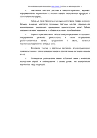 Консалтинговая группа «БизпланиКо» www.bizplan5.ru +7 (495) 65 18 95 info@bizplan5.ru
 Постоянная печатная реклама в специализированных изданиях.
Информирование потребителей о высокой степени экологической продукции и
соответствия стандартам.
 Активный поиск покупателей менеджерами отдела продаж компании.
Большое внимание уделяется мотивации торговых агентов (комиссионное
вознаграждение, конкуренция, специальные поощрительные меры). Гибкая
ценовая политика в зависимости от объема и сезонных колебаний цены.
 Хорошо зарекомендовала себя система распределения продукции по
географическим регионам (регионы/край) и типам потребителей
(розничные/оптовые каналы продвижения и сбыта, конечный
потребитель/предприятие - оптовые сети).
 Ежегодное участие в различных выставках, агропромышленных,
продовольственных, тематических выставках по декоративным растениям, овощам
и т.п.).
 Планируется установление схемы «обратной связи с клиентом»
посредством опроса и анкетирования с целью узнать, как воспринимает
потребитель нашу продукцию.
 