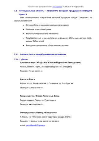 Консалтинговая группа «БизпланиКо» www.bizplan5.ru +7 (495) 65 18 95 info@bizplan5.ru
7.3 Потенциальные клиенты – покупатели овощной продукции настоящего
проекта
Всех потенциальных покупателей овощной продукции следует разделить на
несколько категорий:
 Оптовые базы и перерабатывающие организации
 Овощные и цветочные рынки
 Розничные торговые сети и магазины
 Государственные и муниципальные учреждения (больницы, детские сады,
школы, ВУЗы, и т.д.)
 Рестораны, предприятия общественного питания
7.3.1 Оптовые базы и перерабатывающие организации
7.3.1.1 Цветы
Цветочный мир, СКЛАД – МАГАЗИН (ИП Гуров Олег Геннадьевич)
Россия, хххххх г. Пермь, ул. Водопроводная х-я х (склад№х)
Телефон: +х-ххх-ххх-хх-хх
Цветы от Ольги
Россия хххххх, Пермский край, г. Соликамск, ул. Всеобуча, хх
Телефон +х-ххх-хх-х-хх-хх
Галерея цветов, Оптово-Розничный Склад
Россия, хххххх г. Пермь, ул. Революции, х
Телефон: +х-ххх-ххх-хх-хх
Оптово розничный склад «Мир цветов»
Г. Пермь, ул. Яблочкова, хх (на территории завода «СОЖ»)
Телефон +х-ххх-ххх-хх-хх; ххх-хх-хх; ххх-хх-хх
e-mail: perm@world-flowers.ru
 