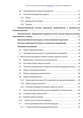 Консалтинговая группа «БизпланиКо» www.bizplan5.ru +7 (495) 65 18 95 info@bizplan5.ru
4.4 Организационная структура предприятия......................................................... 31
4.5 Технология производства продукта................................................................... 32
4.5.1 Овощи ............................................................................................................ 32
4.5.2 Декоративные растения ................................................................................ 33
4.5.3 Теплица.......................................................................................................... 33
Автоматизированная система управления микроклиматом и минеральным
питанием растений.................................................................................................................... 41
Технологическое оборудование (подвесные лотки, система подвески растений,
опрыскиватели, тележки)......................................................................................................... 42
Производственная канализация, система внутренних водостоков ...................... 43
Система хозяйственно-питьевого и поливочного водопровода........................... 44
Планировочное решение .............................................................................................. 44
4.6 Охрана окружающей среды ............................................................................... 44
4.7 Производственная мощность и годовой объем производства......................... 45
5 Анализ рынка выращивания овощей и цветов в закрытых грунтах........................ 46
5.1 Предпосылки к строительству теплиц в России ............................................... 46
5.2 Состояние отрасли закрытых грунтов ............................................................... 48
5.3 Тепличное производство и потребление тепличной продукции в России....... 53
5.4 Объемы производства овощей.......................................................................... 55
5.5 Объемы производства цветов России............................................................... 56
5.6 Объем и динамика рынка................................................................................... 60
5.6.1 Анализ цветочного рынка РФ в денежном и натуральном выражении ...... 60
5.6.2 Объем овощного рынка РФ........................................................................... 62
5.6.3 Структура производства овощей в закрытых грунтах ................................. 63
5.7 Анализ структуры цветочного рынка в зависимости от видов цветов............. 65
5.8 Структура импорта цветов в РФ ........................................................................ 66
5.9 Динамика импорта овощей ................................................................................ 71
5.10 Емкость рынка тепличной продукции............................................................. 74
5.11 Анализ производителей тепличной продукции ............................................. 76
5.11.1 Анализ российских производителей цветов............................................... 76
 