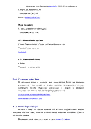 Консалтинговая группа «БизпланиКо» www.bizplan5.ru +7 (495) 65 18 95 info@bizplan5.ru
Г. Пермь, ул. Революции, хх
Телефон х-ххх-ххх-хх-хх
e-mail – semya@хR.perm.ru
Metro Cash&Carry
Г.Пермь, шоссе Космонавтов, д ххх
Телефон +х-ххх-ххх-хх-хх
Сеть магазинов «Пятерочка»
Россия, Пермский край, г.Пермь, ул. Героев Хасана, ул. хх
Телефон +х-ххх-ххх-хх-хх
www.eх.ru
Сеть магазинов «Магнит»
г.Пермь
Телефон - +х-ххх-ххх-хх-хх
7.3.3 Рестораны, кафе и бары
В настоящее время в пермском крае представлено более ххх заведений
ресторанного типа, каждое из которых является потенциальным клиентом
настоящего проекта. Подробная информация о каждом из заведений
общественного питания Пермоского края представлена на
www.visitperm.ru/entetainment/restaurants
www.restoracii.ru/Permskij.html
7.3.4 Школы Пермского края
По данным на хххх год, всего в Пермском крае ххх школ, и других средних учебных
заведений, которые также, являются потенциальными клиентами тепличного хозяйства
настоящего проекта.
Подробный список школ представлен на сайте: www.schoolхх.org
 