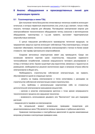 Консалтинговая группа «БизпланиКо» www.bizplan5.ru +7 (495) 65 18 95 info@bizplan5.ru
8 Анализ оборудования и производственных линий для
реализации проекта
8.1 Газогенераторы и мини ТЭЦ
Для получения тепла большинство отечественных тепличных хозяйств используют
котельные, в которых первичный энергоноситель (газ, уголь и др.) сжигают, только чтобы
получить тепловую энергию для обогрева. Поставщиком электрической энергии для
электроснабжения технологического оборудования теплиц (насосное и вентиляционное
оборудование, транспортеры и т.д.),как правило, выступают территориальные
энергосбытовые компании.
С целью повышения рентабельности производства тепличной продукции, на
предприятиях закрытых грунтов используют собственные ТЭЦ (газогенераторы), которые
позволяют обеспеивать тепличное хозяйство электроэнергией и теплом по более низкой
стоимости, чем тарифы Центрального энергоснабжения.
Создание автономных энергоцентров имеет ряд преимуществ. Среди них
основными являются короткие сроки строительства, повышение надежности
теплоснабжения потребителей, снижение инерционности теплового регулирования и
потерь в тепловых сетях. Однако существует ряд недостатков, связанных с трудностью их
размещения, необходимостью решения экологических задач и вопросов отпуска избытка
электроэнергии в общую сеть.
Необходимость строительства собственной электростанции, как правило,
обуславливается одной из следующих причин:
- затраты на подвод электроэнергии и тепла сопоставимы с расходами на
строительство собственной электростанции (новое строительство);
- есть проблемы с региональными энергосетями либо со стоимостью
дополнительной электроэнергии (расширение мощностей);
- наличие и качество электроэнергии критично с точки зрения непрерывности
технологического процесса или нарушения технологии;
- возможность использования дешевого или "бесплатного" газа для подкормки
растений;
- ожидание роста тарифов на электроэнергию.
На сегодняшний момент возможными приводами генераторов для
децентрализованных мини-ТЭЦ являются газовые поршневые и турбинные двигатели.
Сравнение газопоршневых и газотурбинных двигателей по другим немаловажным
вопросам установки и эксплуатации приведено ниже.
 