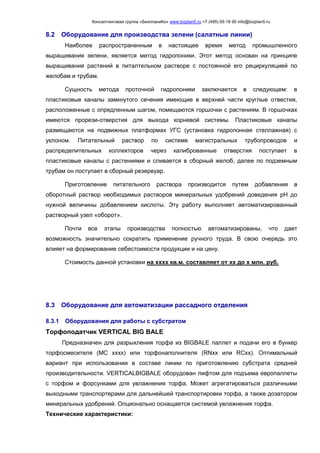 Консалтинговая группа «БизпланиКо» www.bizplan5.ru +7 (495) 65 18 95 info@bizplan5.ru
8.2 Оборудование для производства зелени (салатные линии)
Наиболее распространенным в настоящее время метод промышленного
выращивания зелени, является метод гидропоники. Этот метод основан на принципе
выращивания растений в питалтельном растворе с постоянной его рециркуляцией по
желобам и трубам.
Сущность метода проточной гидропоники заключается в следующем: в
пластиковые каналы замкнутого сечения имеющие в верхней части круглые отвестия,
расположенные с опредленным шагом, помещаются горшочки с растениям. В горшочках
имеются прорези-отверстия для выхода корневой системы. Пластиковые каналы
размещаются на подвижных платформах УГС (установка гидропонная стеллажная) с
уклоном. Питательный раствор по системе магистральных трубопроводов и
распределительных коллекторов через калиброванные отверстия поступает в
пластиковые каналы с растениями и сливается в сборный желоб, далее по подземным
трубам он поступает в сборный резервуар.
Приготовление питательного раствора производится путем добавления в
оборотный раствор необходимых растворов минеральных удобрений доведения pH до
нужной величины добавлением кислоты. Эту работу выполняет автоматизированный
растворный узел «оборот».
Почти все этапы производства полностью автоматизированы, что дает
возможность значительно сократить применение ручного труда. В свою очередь это
влияет на формирование себестоимости продукции и на цену.
Стоимость данной установки на хххх кв.м. составляет от хх до х млн. руб.
8.3 Оборудование для автоматизации рассадного отделения
8.3.1 Оборудования для работы с субстратом
Торфоподатчик VERTICAL BIG BALE
Предназначен для разрыхления торфа из BIGBALE паллет и подачи его в бункер
торфосмесителя (MC хххх) или торфонаполнителя (RNхх или RCхх). Оптимальный
вариант при использовании в составе линии по приготовлению субстрата средней
производительности. VERTICALBIGBALE оборудован лифтом для подъема европаллеты
с торфом и форсунками для увлажнения торфа. Может агрегатироваться различными
выходными транспортерами для дальнейшей транспортировки торфа, а также дозатором
минеральных удобрений. Опционально оснащается системой увлажнения торфа.
Технические характеристики:
 