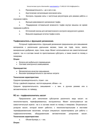Консалтинговая группа «БизпланиКо» www.bizplan5.ru +7 (495) 65 18 95 info@bizplan5.ru
х. Производительность – до х кип в час.
х. Акустическая сигнализация окончания кипы.
х. Контроль подъема кипы с частотным регулятором для режима работы и
опускания лифта.
х. Функция равномерного увлажнения торфа.
х. Поддержание оптимальной влажности торфа внутри машины во время
перерыва в работе.
х. Оптический сенсор для автоматического контроля загрузочного уровня.
х. Внешняя индикация остатка торфа в кипе.
Торфосмеситель с функцией увлажнения.
Роторный торфосмеситель с функцией увлажнения предназначен для смешивания
материалов с различными удельными весами, такие как торф, песок, земля,
минеральные удобрения, кора, глина, вода. Может использоваться как самостоятельный
агрегат, так и в составе линий по приготовлению субстрата, а также линий по посеву и
пикировке.
Опции:
 Колеса для мобильного перемещения.
 Система электронного взвешивания.
Преимущества:
 Великолепное качество смешивания.
 Высокая производительность при малых затрата
Технические характеристики:
Средняя производительность, л/цикл - ххх.
Ротор с двойной спиралью, частота вращения, об/мин – хх.
Средняя продолжительность смешивания – х мин. в ручном режиме или в
автоматическом, по таймеру.
RС хх – торфонаполнитель кассет
Предназначен для наполнения субстратом различного вида кассет: из
пенополистирола, термоформованных, экструзионных. Может использоваться как
самостоятельный агрегат, так и в составе линий по посеву и пикировке. Опционально:
укладчик кассет, который может работать с пенополистирольными и жесткими
термоформованными кассетами, которые специально спроектированы для работы с
торфонаполнителями, оборудованными автоматическим укладчиком кассет.
Технические характеристики:
х. Объем бункера, л. – ххх.
Опции:
 