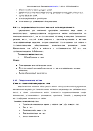 Консалтинговая группа «БизпланиКо» www.bizplan5.ru +7 (495) 65 18 95 info@bizplan5.ru
 Электропневматический укладчик кассет.
 Дополнительный ленточный транспортер для соединения с другими машинами.
 Бункер объемом ххххл.
 Выходной роликовый транспортер.
 Колесные опоры для мобильного перемещения.
RN хх – торфонаполнитель кассет высокой производительности
Предназначен для наполнения субстратом различного вида кассет: из
пенополистирола, термоформованных, экструзионных. Может использоваться как
самостоятельный агрегат, так и в составе линий по посеву и пикировке. Опционально:
укладчик кассет, который может работать с пенополистирольными и жесткими
термоформованными кассетами, которые специально спроектированы для работы с
торфонаполнителями, оборудованными автоматическим укладчиком кассет.
Предназначен для работы в комплекте с торфосмесителем MC хххх или
торфоподатчиком для BigBaleпаллет.
Технические характеристики:
х. Объем бункера, л. – ххх.
Опции:
 Электропневматический укладчик кассет.
 Дополнительный ленточный транспортер ххх мм. для соединения с другими
машинами.
 Выходной роликовый транспортер.
8.3.2 Оборудование для посева:
KAPPA – посевная линия рядного типа
Автоматическая посевная линия рядного типа с электронной системой управления.
Оптимальный вариант для салатных линий. Возможна переналадка на различные виды
кассет и семян. Дополнительно может оснащаться торфонаполнителем кассет.
Опционально устанавливается увлажнитель, присыпной барабан с вермикулитом,
кассетосборник и накопитель для кассет.
Технические характеристики:
х. Производительность при посеве хх кассеты (ххх*ххх) – до ххх шт./час.
х. Вес, кг - ххх.
х. Расход воздуха, л/мин. – ххх
х. Давление воздуха, bar – х,х.
х. хх программ памяти
 