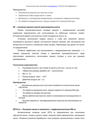 Консалтинговая группа «БизпланиКо» www.bizplan5.ru +7 (495) 65 18 95 info@bizplan5.ru
Преимущества:
 Экономичное решение для салатных линий
 Применение любых видов кассет и семян
 Возможность последующей модернизации и оснащение торфонаполнителем
 Не требуется вакуумный насос, вакуум создается по принципу Вентури
SF – посевная машина малой производительности
Рядная полуавтоматическая посевная машина с пневматической системой
управления предназначена для использования на небольших салатных линиях.
Оптимальный вариант для салатных линий площадью до хххх м. кв.
Установка наполненной торфом кассеты и съём уже посеянной кассеты
производится вручную.С завода- изготовителя машина приходит уже настроенная под
конкретный тип кассеты и заказанную схему посадки. Переналадка под другой тип кассет
не предусмотрена.
Особенно эффективна при использовании с недражированными семенами, т. к.
помимо повышения качества посева и повышения производительности труда
обеспечивает возможность использовать семена, которые в хх-хх раз дешевле
дражированных.
Технические характеристики:
х. Производительность при посеве хх кассеты (ххх*ххх) – до ххх шт./час.
х. Габаритные размеры (ДхШхВ), мм. – ххххххххххххх.
х. Вес, кг - хх.
х. Расход воздуха, л/мин. – ххх[х]
.
х. Давление воздуха, bar – х,х.
Преимущества:
 Экономичное решение при отсутствии потребности в наполнителе кассет
субстратом.
 Не требуется вакуумный насос, вакуум создается по принципу Вентури.
 Не требуется наладка при монтаже.
 Малое рабочее пространство, может устанавливаться непосредственно в
теплице.
 Высокая надежность, квалифицированный персонал для обслуживания не
требуется.
ZETA хх – Посевная линия в комплекте с торфонаполнителем RN хх
Автоматическая посевная линия ZETA хх предназначена для наполнения
субстратом кассет, посева в кассеты семян, присыпки семян вермикулитом и увлажнения
кассет. Посевное устройство барабанного типа оснащено лункокопателем и может быть
 