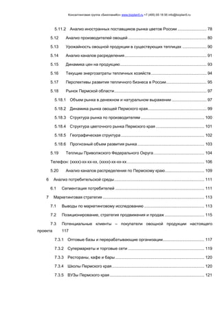 Консалтинговая группа «БизпланиКо» www.bizplan5.ru +7 (495) 65 18 95 info@bizplan5.ru
5.11.2 Анализ иностранных поставщиков рынка цветов России ......................... 78
5.12 Анализ производителей овощей .................................................................... 80
5.13 Урожайность овощной продукции в существующих теплицах ..................... 90
5.14 Анализ каналов расределения....................................................................... 91
5.15 Динамика цен на продукцию........................................................................... 93
5.16 Текущие энергозатраты тепличных хозяйств ................................................ 94
5.17 Перспективы развития тепличного бизнеса в России................................... 95
5.18 Рынок Пермской области................................................................................ 97
5.18.1 Объем рынка в денежном и натуральном выражении .............................. 97
5.18.2 Динамика рынка овощей Пермского края................................................... 99
5.18.3 Структура рынка по производителям ....................................................... 100
5.18.4 Структура цветочного рынка Пермского края .......................................... 101
5.18.5 Географическая структура ........................................................................ 102
5.18.6 Прогнозный объем развития рынка.......................................................... 103
5.19 Теплицы Приволжского Федерального Округа............................................ 104
Телефон: (хххх)-хх-хх-хх, (хххх)-хх-хх-хх................................................................... 106
5.20 Анализ каналов распределения по Пермскому краю.................................. 109
6 Анализ потребительской среды.............................................................................. 111
6.1 Сегментация потребителей ............................................................................. 111
7 Маркетинговая стратегия ........................................................................................ 113
7.1 Выводы по маркетинговому исследованию .................................................... 113
7.2 Позиционирование, стратегия продвижения и продаж .................................. 115
7.3 Потенциальные клиенты – покупатели овощной продукции настоящего
проекта 117
7.3.1 Оптовые базы и перерабатывающие организации.................................... 117
7.3.2 Супермаркеты и торговые сети .................................................................. 119
7.3.3 Рестораны, кафе и бары ............................................................................. 120
7.3.4 Школы Пермского края................................................................................ 120
7.3.5 ВУЗы Пермского края.................................................................................. 121
 
