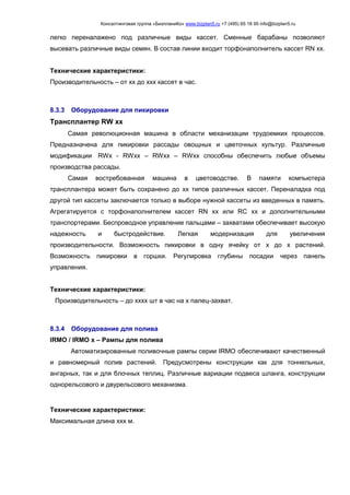 Консалтинговая группа «БизпланиКо» www.bizplan5.ru +7 (495) 65 18 95 info@bizplan5.ru
легко переналажено под различные виды кассет. Сменные барабаны позволяют
высевать различные виды семян. В состав линии входит торфонаполнитель кассет RN хх.
Технические характеристики:
Производительность – от хх до ххх кассет в час.
8.3.3 Оборудование для пикировки
Трансплантер RW хх
Самая революционная машина в области механизации трудоемких процессов.
Предназначена для пикировки рассады овощных и цветочных культур. Различные
модификации RWх - RWхх – RWхх – RWхх способны обеспечить любые объемы
производства рассады.
Самая востребованная машина в цветоводстве. В памяти компьютера
трансплантера может быть сохранено до хх типов различных кассет. Переналадка под
другой тип кассеты заключается только в выборе нужной кассеты из введенных в память.
Агрегатируется с торфонаполнителем кассет RN хх или RC хх и дополнительными
транспортерами. Беспроводное управление пальцами – захватами обеспечивает высокую
надежность и быстродействие. Легкая модернизация для увеличения
производительности. Возможность пикировки в одну ячейку от х до х растений.
Возможность пикировки в горшки. Регулировка глубины посадки через панель
управления.
Технические характеристики:
Производительность – до хххх шт в час на х палец-захват.
8.3.4 Оборудование для полива
IRMO / IRMO х – Рампы для полива
Автоматизированные поливочные рампы серии IRMO обеспечивают качественный
и равномерный полив растений. Предусмотрены конструкции как для тоннельных,
ангарных, так и для блочных теплиц. Различные вариации подвеса шланга, конструкции
однорельсового и двурельсового механизма.
Технические характеристики:
Максимальная длина ххх м.
 