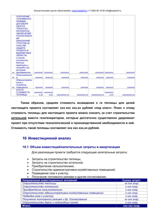 Консалтинговая группа «БизпланиКо» www.bizplan5.ru +7 (495) 65 18 95 info@bizplan5.ru
хх.
ПОЛУЧЕНИЕ
ТОПЛИВНОГО
РЕЖИМА -
ДОГОВОРА
ОБЛГАЗ,
ТРАНСГАЗ,
РЕГИОНГАЗ) ,
ЗАКЛЮЧЕНИЕ
ГЕОЛОГИЧЕСК
ИХ
ИЗЫСКАНИЙ
ГРУНТОВ НА
УЧАСТКЕ,
ЗАЩИТА
ПРОЕКТА В
ВЕДОМСТВАХ
ОБЛАСТИ,
а также
стоимость
бетона,
арматуры и
опалубки при
монтаже
фундаментов хххххххх хххххххх хххххххх хххххххх хххххххх хххххххх хххххххх
хх.
Сельхозтехник
а ххххххх ххххххх ххххххх ххххххх ххххххх ххххххх ххххххх
хх.
Администрати
вные и
складские
помещения ххххххх ххххххх ххххххх ххххххх ххххххх ххххххх ххххххх
ИТОГО
СТОИМОСТЬ
ТЕПЛИЦЫ
хххххххх
х,хх
хххххххх
х,хх ххххххххх,хх хххххххх,хх ххххххххх,хх
хххххххх
х,хх ххххххххх,хх
Таким образом, средняя стоимость возведения х га теплицы для целей
настоящего проекта составляет ххх ххх ххх,хх рублей «под ключ». Плюс к этому
стоимость теплицы для настоящего проекта можно снизить за счет строительства
котельной вместо газогенераторов, которые достаточно существенно удорожают
проект при отсутствии технологической и производственной необходимости в ней.
Стоимость такой теплицы составляет ххх ххх ххх,хх рублей.
10 Инвестицинной анализ
10.1 Объем инвестиций/капитальные затраты и амортизация
Для реализации проекта требуются следующие капитальные затраты:
 Затраты на строительство теплицы;
 Затраты на строительство котельной;
 Приобретение сельхозтехники;
 Строительство административно-хозяйственных помещений;
 Подведение газа к участку;
 Получение топливного режима и другие согласования;
Направления инвестиционных вложений Сумма затрат:
Строительство теплицы хх ххх хххр.
Строительство котельной х ххх хххр.
Приобретение сельхозтехники х ххх хххр.
Строительство административно-хозяйственных помещений х ххх хххр.
Подводка газа к участку х ххх хххр.
Получение топливного режима и др. Согласования хх ххх хххр.
Строительство дорог и подъездных путей х ххх хххр.
Итого: ххх ххх хххр.
 