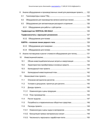 Консалтинговая группа «БизпланиКо» www.bizplan5.ru +7 (495) 65 18 95 info@bizplan5.ru
8 Анализ оборудования и производственных линий для реализации проекта....... 122
8.1 Газогенераторы и мини ТЭЦ............................................................................ 122
8.2 Оборудование для производства зелени (салатные линии).......................... 126
8.3 Оборудование для автоматизации рассадного отделения............................ 126
8.3.1 Оборудования для работы с субстратом ................................................... 126
Торфоподатчик VERTICAL BIG BALE .................................................................... 126
Торфосмеситель с функцией увлажнения........................................................... 127
8.3.2 Оборудование для посева: ......................................................................... 128
KAPPA – посевная линия рядного типа................................................................ 128
8.3.3 Оборудование для пикировки ..................................................................... 130
8.3.4 Оборудование для полива .......................................................................... 130
9 Анализ поставщиков и расчет стоимости оборудования для теплиц................... 131
10 Инвестицинной анализ......................................................................................... 134
10.1 Объем инвестиций/капитальные затраты и амортизация .......................... 134
10.2 Характеристика приобретаемых основных средств.................................... 139
10.3 Календарный план проекта .......................................................................... 141
10.4 Календарный инвестиционный план............................................................ 142
11 Финансовый план проекта ................................................................................... 143
11.1 Описание методологии расчетов. ................................................................ 143
11.2 Условия и допущения, принятые для расчета............................................. 145
11.3 Доходы проекта............................................................................................. 145
11.3.1 Номенклатура и цены продукции.............................................................. 145
11.3.2 План производства.................................................................................... 145
11.4 Расчет выручки.............................................................................................. 147
11.5 Потребность в первоначальных оборотных средствах............................... 148
11.6 Расходы проекта ........................................................................................... 149
11.6.1 Номенклатура и цены сырья и материалов ............................................. 149
11.6.2 Калькуляция прямых материальных затрат............................................. 149
11.6.3 Численность персонала и заработная плата........................................... 150
 
