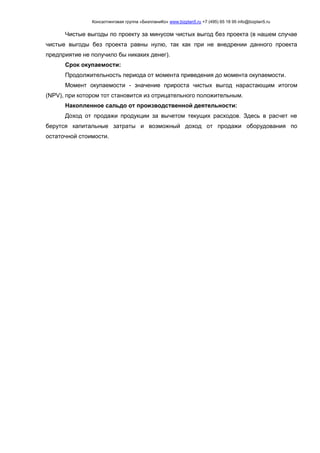 Консалтинговая группа «БизпланиКо» www.bizplan5.ru +7 (495) 65 18 95 info@bizplan5.ru
Чистые выгоды по проекту за минусом чистых выгод без проекта (в нашем случае
чистые выгоды без проекта равны нулю, так как при не внедрении данного проекта
предприятие не получило бы никаких денег).
Срок окупаемости:
Продолжительность периода от момента приведения до момента окупаемости.
Момент окупаемости - значение прироста чистых выгод нарастающим итогом
(NPV), при котором тот становится из отрицательного положительным.
Накопленное сальдо от производственной деятельности:
Доход от продажи продукции за вычетом текущих расходов. Здесь в расчет не
берутся капитальные затраты и возможный доход от продажи оборудования по
остаточной стоимости.
 