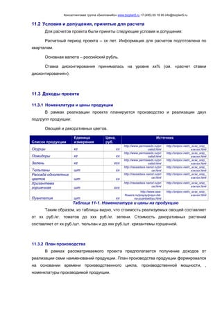 Консалтинговая группа «БизпланиКо» www.bizplan5.ru +7 (495) 65 18 95 info@bizplan5.ru
11.2 Условия и допущения, принятые для расчета
Для расчетов проекта были приняты следующие условия и допущения:
Расчетный период проекта – хх лет. Информация для расчетов подготовлена по
кварталам.
Основная валюта – российский рубль.
Ставка дисконтирования принималась на уровне хх% (см. «расчет ставки
дисконтирования»).
11.3 Доходы проекта
11.3.1 Номенклатура и цены продукции
В рамках реализации проекта планируется производство и реализации двух
подгрупп продукции:
Овощей и декоративных цветов.
Список продукции
Единица
измерения
Цена,
руб.
Источник
Огурцы кг хх
http://www.permseeds.ru/pri
celist.html
http://snipov.net/c_хххх_snip_
хххххх.html
Помидоры кг хх
http://www.permseeds.ru/pri
celist.html
http://snipov.net/c_хххх_snip_
хххххх.html
Зелень кг ххх
http://www.permseeds.ru/pri
celist.html
http://snipov.net/c_хххх_snip_
хххххх.html
Тюльпаны шт хх
http://rassadaхх.narod.ru/pri
ce.html
http://snipov.net/c_хххх_snip_
хххххх.html
Рассада однолетних
цветов шт хх
http://rassadaхх.narod.ru/pri
ce.html
http://snipov.net/c_хххх_snip_
хххххх.html
Хризантема
горшечная шт ххх
http://rassadaхх.narod.ru/pri
ce.html
http://snipov.net/c_хххх_snip_
хххххх.html
Пуантетия шт хх
http://www.aaa-
flowers.ru/praysy/prays-list-
na-puantsettiyu.html
http://snipov.net/c_хххх_snip_
хххххх.html
Таблица 11-1. Номенклатура и цены на продукцию
Таким образом, из таблицы видно, что стоимость реализуемых овощей составляет
от хх руб./кг. томатов до ххх руб./кг. зелени. Стоимость декоративных растений
составляет от хх руб./шт. тюльпан и до ххх руб./шт. хризантемы горшечной.
11.3.2 План производства
В рамках рассматриваемого проекта предполагается получение доходов от
реализации семи наименований продукции. План производства продукции формировался
на основании времени производственного цикла, производственной мощности, ,
номенклатуры производимой продукции.
 
