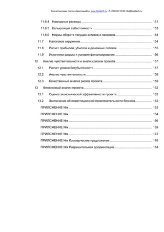 Консалтинговая группа «БизпланиКо» www.bizplan5.ru +7 (495) 65 18 95 info@bizplan5.ru
11.6.4 Накладные расходы .................................................................................. 151
11.6.5 Калькуляция себестоимости ..................................................................... 153
11.6.6 Нормы оборота текущих активов и пассивов........................................... 154
11.7 Налоговое окружение.................................................................................... 154
11.8 Расчет прибылей, убытков и денежных потоков ......................................... 155
11.9 Источники формы и условия финансирования ........................................... 156
12 Анализ чувствительности и анализ рисков проекта........................................... 157
12.1 Расчет уровня безубыточности.................................................................... 157
12.2 Анализ чувствительности ............................................................................. 158
12.3 Качественный анализ рисков проекта.......................................................... 159
13 Финансовый анализ проекта................................................................................ 162
13.1 Оценка экономической эффективности проекта......................................... 162
13.2 Заключение об инвестиционной привлекательности бизнеса.................... 162
ПРИЛОЖЕНИЕ №х ................................................................................................. 163
ПРИЛОЖЕНИЕ №х ................................................................................................. 164
ПРИЛОЖЕНИЕ №х ................................................................................................. 166
ПРИЛОЖЕНИЕ №х ................................................................................................. 169
ПРИЛОЖЕНИЕ №х ................................................................................................. 172
ПРИЛОЖЕНИЕ №х Коммерческие предложения ................................................. 176
ПРИЛОЖЕНИЕ №х Разрешительная документация ............................................ 184
 