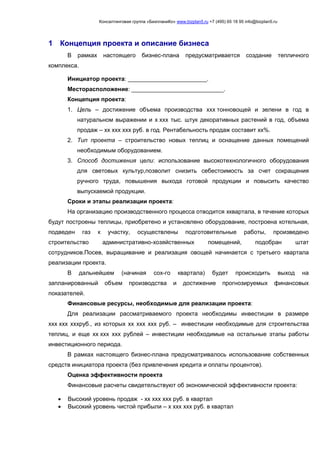 Консалтинговая группа «БизпланиКо» www.bizplan5.ru +7 (495) 65 18 95 info@bizplan5.ru
1 Концепция проекта и описание бизнеса
В рамках настоящего бизнес-плана предусматривается создание тепличного
комплекса.
Инициатор проекта: ________________________.
Месторасположение: ____________________________.
Концепция проекта:
1. Цель – достижение объема производства ххх тонновощей и зелени в год в
натуральном выражении и х ххх тыс. штук декоративных растений в год, объема
продаж – хх ххх ххх руб. в год. Рентабельность продаж составит хх%.
2. Тип проекта – строительство новых теплиц и оснащение данных помещений
необходимым оборудованием.
3. Способ достижения цели: использование высокотехнологичного оборудования
для световых культур,позволит снизить себестоимость за счет сокращения
ручного труда, повышения выхода готовой продукции и повысить качество
выпускаемой продукции.
Сроки и этапы реализации проекта:
На организацию производственного процесса отводится хквартала, в течение которых
будут построены теплицы, приобретено и установлено оборудование, построена котельная,
подведен газ к участку, осуществлены подготовительные работы, произведено
строительство административно-хозяйственных помещений, подобран штат
сотрудников.Посев, выращивание и реализация овощей начинается с третьего квартала
реализации проекта.
В дальнейшем (начиная сох-го квартала) будет происходить выход на
запланированный объем производства и достижение прогнозируемых финансовых
показателей.
Финансовые ресурсы, необходимые для реализации проекта:
Для реализации рассматриваемого проекта необходимы инвестиции в размере
ххх ххх хххруб., из которых хх ххх ххх руб. – инвестиции необходимые для строительства
теплиц, и еще хх ххх ххх рублей – инвестиции необходимые на остальные этапы работы
инвестиционного периода.
В рамках настоящего бизнес-плана предусматривалось использование собственных
средств инициатора проекта (без привлечения кредита и оплаты процентов).
Оценка эффективности проекта
Финансовые расчеты свидетельствуют об экономической эффективности проекта:
 Высокий уровень продаж - хх ххх ххх руб. в квартал
 Высокий уровень чистой прибыли – х ххх ххх руб. в квартал
 