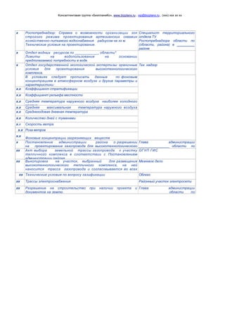 Консалтинговая группа «БизпланиКо», www.bizplanх.ru , vip@bizplanх.ru , (ххх) ххх хх хх
х Роспотребнадзор: Справка о возможности организации зон
строгого режима проектирования артезианских скважин
хозяйственно-питьевого водоснабжения радиусом на хх м.
Технические условия на проектирование.
Специалист территориального
отдела ТУ
Роспотребнадзора области по
(области, района) в __________
районе
х Отдел водных ресурсов по ____________ области*
Лимиты на водопользование на основании
предполагаемой потребности в воде.
х Отдел государственной экологической экспертизы: граничные
условия для проектирования высокотехнологического
комплекса.
Тех. надзор
В условиях следует прописать данные по фоновым
концентрациям в атмосферном воздухе и другие параметры и
характеристики:
х.х Коэффициент стратификации
х.х Коэффициент рельефа местности
х.х Средняя температура наружного воздуха наиболее холодного
месяца
х.х Средняя максимальная температура наружного воздуха
наиболее жаркого месяцах.х Среднегодовая дневная температура
х.х Количество дней с туманами
х.х Скорость ветра
х.х Роза ветров
х.х
Фоновые концентрации загрязняющих веществ
х Постановление администрации района о разрешении
на проектирование газопровода для высокотехнологического
тепличного комплекса.
Глава администрации
________________ области по
строительству и жкххх Акт выбора земельной трассы газопровода к участку
тепличного комплекса в соответствии с Постановлением
администрации района.
ОГУП ГИС
хх Выкопировка на участок, выбранный для размещения
высокотехнологического тепличного комплекса, на ней
наносится трасса газопровода и согласовывается во всех
инстанциях.
Межевое дело
хх Технические условия по вопросу газификации Облгаз
хх Трассы электроснабжения Районный участок электросети
хх Разрешение на строительство при наличии проекта и
документов на землю.
Глава администрации
____________ области по
строительству и ЖКХ
 